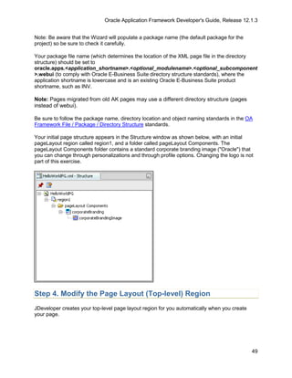 Oracle Application Framework Developer's Guide, Release 12.1.3


Note: Be aware that the Wizard will populate a package name (the default package for the
project) so be sure to check it carefully.

Your package file name (which determines the location of the XML page file in the directory
structure) should be set to
oracle.apps.<application_shortname>.<optional_modulename>.<optional_subcomponent
>.webui (to comply with Oracle E-Business Suite directory structure standards), where the
application shortname is lowercase and is an existing Oracle E-Business Suite product
shortname, such as INV.

Note: Pages migrated from old AK pages may use a different directory structure (pages
instead of webui).

Be sure to follow the package name, directory location and object naming standards in the OA
Framework File / Package / Directory Structure standards.

Your initial page structure appears in the Structure window as shown below, with an initial
pageLayout region called region1, and a folder called pageLayout Components. The
pageLayout Components folder contains a standard corporate branding image ("Oracle") that
you can change through personalizations and through profile options. Changing the logo is not
part of this exercise.




Step 4. Modify the Page Layout (Top-level) Region
JDeveloper creates your top-level page layout region for you automatically when you create
your page.




                                                                                             49
 
