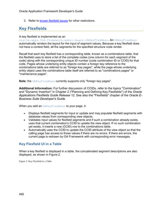 Oracle Application Framework Developer's Guide


    3. Refer to known flexfield issues for other restrictions.

Key Flexfields
A key flexfield is implemented as an
oracle.apps.fnd.framework.webui.beans.OAKeyFlexBean. An OAKeyFlexBean
automatically renders the layout for the input of segment values. Because a key flexfield does
not have a context field, all the segments for the specified structure code render.

Recall that each key flexfield has a corresponding table, known as a combinations table, that
the flexfield uses to store a list of the complete codes (one column for each segment of the
code) along with the corresponding unique ID number (code combination ID or CCID) for that
code. Pages whose underlying entity objects contain a foreign key reference to the
combinations table are referred to as "foreign key pages", while the page whose underlying
entity object uses the combinations table itself are referred to as "combinations pages" or
"maintenance pages".

Note: the OAKeyFlexBean currently supports only "foreign key pages".

Additional Information: For further discussion of CCIDs, refer to the topics "Combination"
and "Dynamic Insertion" in Chapter 2 ("Planning and Defining Key Flexfields") of the Oracle
Applications Flexfields Guide Release 12. See also the "Flexfields" chapter of the Oracle E-
Business Suite Developer's Guide.

When you add an OAKeyFlexBean to your page, it:

    •    Displays flexfield segments for input or update and may populate flexfield segments with
         database values from corresponding view objects.
    •    Validates input values for flexfield segments and if such a combination already exists,
         uses that current combination's CCID to update the view object. If no such combination
         yet exists, it inserts a new (CCID) row to the combinations table.
    •    Automatically uses the CCID to update the CCID attribute of the view object so that the
         calling page has access to those values if there are no errors. If there are errors, the
         current page is redrawn by OA Framework with corresponding error messages.

Key Flexfield UI in a Table

When a key flexfield is displayed in a table, the concatenated segment descriptions are also
displayed, as shown in Figure 2.

Figure 2: Key Flexfield in a Table




490
 