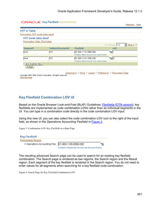 Oracle Application Framework Developer's Guide, Release 12.1.3




Key Flexfield Combination LOV UI

Based on the Oracle Browser Look-and-Feel (BLAF) Guidelines: Flexfields [OTN version], key
flexfields are implemented as code combination LOVs rather than as individual segments in the
UI. You can type in a combination code directly in the code combination LOV input.

Using this new UI, you can also select the code combination LOV icon to the right of the input
field, as shown in the Operations Accounting Flexfield in Figure 3.

Figure 3: Combination LOV Key Flexfield on a Base Page




The resulting advanced Search page can be used to search for an existing key flexfield
combination. The Search page is rendered as two regions, the Search region and the Result
region. Each segment of the key flexfield is rendered in the Search region. You do not need to
enter values for all segments when searching for a key flexfield code combination.

Figure 4: Search Page for Key Flexfield Combination LOV




                                                                                               491
 