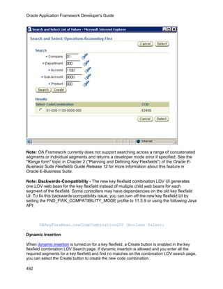 Oracle Application Framework Developer's Guide




Note: OA Framework currently does not support searching across a range of concatenated
segments or individual segments and returns a developer mode error if specified. See the
"Range form" topic in Chapter 2 ("Planning and Defining Key Flexfields") of the Oracle E-
Business Suite Flexfields Guide Release 12 for more information about this feature in
Oracle E-Business Suite.

Note: Backwards-Compatibility - The new key flexfield combination LOV UI generates
one LOV web bean for the key flexfield instead of multiple child web beans for each
segment of the flexfield. Some controllers may have dependencies on the old key flexfield
UI. To fix this backwards-compatibility issue, you can turn off the new key flexfield UI by
setting the FND_FWK_COMPATIBILITY_MODE profile to 11.5.9 or using the following Java
API:



       OAKeyFlexBean.useCodeCombinationLOV (boolean false);

Dynamic Insertion

When dynamic insertion is turned on for a key flexfield, a Create button is enabled in the key
flexfield combination LOV Search page. If dynamic insertion is allowed and you enter all the
required segments for a key flexfield and find no matches on the combination LOV search page,
you can select the Create button to create the new code combination.

492
 