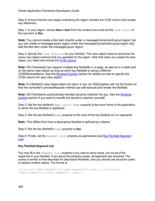 Oracle Application Framework Developer's Guide


Step 0: Ensure that the view object underlying the region includes the CCID column (the foreign
key reference).

Step 1: In your region, choose New > Item from the context menu and set the Item Style of
the new item to flex.

Note: You cannot create a flex item directly under a messageComponentLayout region, but
you can create a messageLayout region under the messageComponentLayout region and
add the flex item under the messageLayout region.

Step 2: Specify the View Instance for your flexfield. This view object instance should be the
same view object instance that you specified for the region. Note that when you create the view
object, you need only include the CCID column.

Note: OA Framework can support multiple key flexfields in a page, as well as in a table and
on the same view object as long as each key flexfield is using a different
CCIDAttributeName. See the Runtime Control section for details on how to specify the
CCID column for your view object.

Note: If a flexfield's view object does not return a row, an OAException will not be thrown so
that the controller's processRequest method can still execute and render the flexfield.

Note: OA Framework automatically handles dynamic insertion for you. See the Runtime
Control section if you want to handle the dynamic insertion yourself.

Step 3: Set the key flexfield's Appl Short Name property to the short name of the application
to which the key flexfield is registered.

Step 4: Set the key flexfield's Name property to the code of the key flexfield as it is registered.

Note: This differs from how a descriptive flexfield is defined by a Name.

Step 5: Set the key flexfield's Type property to key.

Step 6: Finally, set the Segment List property as appropriate (see Key Flexfield Segment
List).

Key Flexfield Segment List

You may fill in the Segment List property if you want to show some, but not all of the
segments in your flexfield. If you leave this property empty, all segments are rendered. The
syntax is similar to that described for descriptive flexfields, only you should use structure codes
to replace context values. The format is:

structure code1|segment1's name|segment2's name...||structure
code2|segment4's name|segment5' name...




494
 