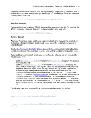 Oracle Application Framework Developer's Guide, Release 12.1.3


Segments within a certain structure code are separated by a single pipe, "|", while data from a
different structure codes is separated by a double pipe, "||". The example below lists segments
for just one structure code:

FWK Item Flexfield|Manufacturer|Product Family|Product

Read-Only Segments

You can add the read-only token ($RO$) after any of the segments in the list. For example, the
($RO$) designator below sets Segment1 in structure code 1 to be read-only:

Structure code1|Segment1($RO$)|Segment2...

Runtime Control

Warning: You should create web beans programmatically only if you cannot create them
declaratively. Programmatically created web beans cannot be personalized, reused, or
extended easily.

See the OA Framework Controller Coding Standards for additional information about this
and other guidelines that you should consider when writing web bean manipulation code.

If you need to programmatically create your key flexfield, the following are very important to
include in your code:

    •   Call the setStructureCode method on the OAKeyFlexBean to specify the structure
        for the key flexfield.
    •   Call the setCCIDAttributeName method on the OAKeyFlexBean to specify the
        CCID attribute name in your view object if it does not include all the individual flexfield
        segments in the view object. When you input a value in a key flexfield segment and
        submit the page, the key flexfield determines the code combination from the
        combinations table (maintained by OA Framework) and sets the CCID on your view
        object's CCID column. If dynamic insertion is enabled for a key flexfield and you input a
        combination that is not in the combinations table, OA Framework will create that
        combination as a record in the combinations table, and return a valid CCID. If dynamic
        insertion is not enabled, OA Framework returns "-20" as the CCID, indicating that the
        input combination is not found in the combinations table and dynamic validation is turned
        off.

The following code is an example of how to programmatically create a key flexfield:



public class RegionCO extends OAControllerImpl

{

  public void processRequest(OAPageContext pageContext, OAWebBean
webBean)

                                                                                                 495
 