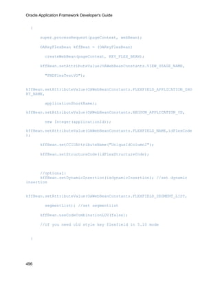 Oracle Application Framework Developer's Guide


  {

       super.processRequest(pageContext, webBean);

       OAKeyFlexBean kffBean = (OAKeyFlexBean)

          createWebBean(pageContext, KEY_FLEX_BEAN);

       kffBean.setAttributeValue(OAWebBeanConstants.VIEW_USAGE_NAME,

          "FNDFlexTestVO");


kffBean.setAttributeValue(OAWebBeanConstants.FLEXFIELD_APPLICATION_SHO
RT_NAME,

          applicationShortName);

kffBean.setAttributeValue(OAWebBeanConstants.REGION_APPLICATION_ID,

          new Integer(applicationId));

kffBean.setAttributeValue(OAWebBeanConstants.FLEXFIELD_NAME,idFlexCode
);

       kffBean.setCCIDAttributeName("UniqueIdColumn2");

       kffBean.setStructureCode(idFlexStructureCode);



      //optional:
      kffBean.setDynamicInsertion(isdynamicInsertion); //set dynamic
insertion


kffBean.setAttributeValue(OAWebBeanConstants.FLEXFIELD_SEGMENT_LIST,

          segmentList); //set segmentlist

       kffBean.useCodeCombinationLOV(false);

       //if you need old style key flexfield in 5.10 mode


  }




496
 
