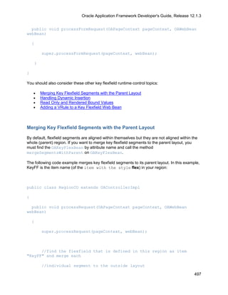 Oracle Application Framework Developer's Guide, Release 12.1.3


  public void processFormRequest(OAPageContext pageContext, OAWebBean
webBean)

    {

            super.processFormRequest(pageContext, webBean);

        }

}

You should also consider these other key flexfield runtime control topics:

    •       Merging Key Flexfield Segments with the Parent Layout
    •       Handling Dynamic Insertion
    •       Read Only and Rendered Bound Values
    •       Adding a VRule to a Key Flexfield Web Bean



Merging Key Flexfield Segments with the Parent Layout

By default, flexfield segments are aligned within themselves but they are not aligned within the
whole (parent) region. If you want to merge key flexfield segments to the parent layout, you
must find the OAKeyFlexBean by attribute name and call the method
mergeSegmentsWithParent on OAKeyFlexBean.

The following code example merges key flexfield segments to its parent layout. In this example,
KeyFF is the item name (of the item with the style flex) in your region:



public class RegionCO extends OAControllerImpl

{

  public void processRequest(OAPageContext pageContext, OAWebBean
webBean)

    {

            super.processRequest(pageContext, webBean);



      //find the flexfield that is defined in this region as item
"KeyFF" and merge each

            //individual segment to the outside layout

                                                                                              497
 