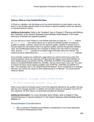 Oracle Application Framework Developer's Guide, Release 12.1.3




kffBean.setAttributeValue(RENDERED_ATTR,boundValue);

Adding a VRule to a Key Flexfield Web Bean

A VRule is a validation rule that allows you to put extra restrictions on what values a user can
enter in a key flexfield segment based on the values of segment qualifiers (which are attached
to individual segment values).

Additional Information: Refer to the "Qualifiers" topic in Chapter 2 ("Planning and Defining
Key Flexfields") of the Oracle E-Business Suite Flexfields Guide Release 12 for further
discussion of flexfield and segment qualifiers.

You can add one or more VRules to a key flexfield web bean by using the addVRule method
on OAKeyFlexBean. This method allows you to specify the flexfield qualifier and segment
qualifier to validate, validation value(s) for the segment qualifier, whether to Include (true) or
Exclude (false) the user entered value if its segment qualifier matches the specified validation
value, and the Message Dictionary error message to display if the user enters an improper
value. See the addVRule Javadoc for complete usage information about this method. This
method should be called before the processFlex or mergeSegmentsWithParent methods.

As an example, suppose you implement a page where you want to prevent your users from
entering segment values into segments of Oracle General Ledger's Accounting Flexfield, for
which detail posting is not allowed. DETAIL_POSTING_ALLOWED is the segment qualifier,
based on the global flexfield qualifier GL_GLOBAL, that you want to use in your rule. You want
to exclude all values whose segment qualifier value of DETAIL_POSTING_ALLOWED is N
(No). Your message name is "GL Detail Posting Not Allowed", and it corresponds to a message
that says "you cannot use values for which detail posting is not allowed." You would add this
VRule as follows:



kffbean.addVRule (GL_GLOBAL, DETAIL_POSTING_ALLOWED,

  "GL Detail Posting Not Allowed", false, N);

When a user enters an excluded value in one of the segments affected by this qualifier, the user
gets the error message specified. In addition, the excluded values do not appear in the LOV of
your segments. All other values, not specifically excluded are displayed.

Additional Information: For more information about VRules, refer to Chapter 9 ("Key
Flexfield Routines for Special Validation") in the Oracle E-Business Suite Flexfields Guide
Release 12.

Personalization Considerations

   •   See a summary of Flexfields personalization considerations in the Oracle Application
       Framework Personalization Guide.

                                                                                               499
 