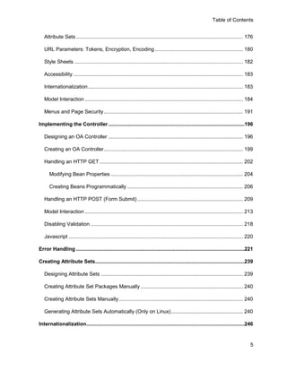 Table of Contents


   Attribute Sets .................................................................................................................. 176

   URL Parameters: Tokens, Encryption, Encoding ............................................................ 180

   Style Sheets ................................................................................................................... 182

   Accessibility .................................................................................................................... 183

   Internationalization .......................................................................................................... 183

   Model Interaction ............................................................................................................ 184

   Menus and Page Security ............................................................................................... 191

Implementing the Controller .............................................................................................196

   Designing an OA Controller ............................................................................................ 196

   Creating an OA Controller ............................................................................................... 199

   Handling an HTTP GET .................................................................................................. 202

      Modifying Bean Properties .......................................................................................... 204

      Creating Beans Programmatically ............................................................................... 206

   Handling an HTTP POST (Form Submit) ........................................................................ 209

   Model Interaction ............................................................................................................ 213

   Disabling Validation ........................................................................................................ 218

   Javascript ....................................................................................................................... 220

Error Handling ...................................................................................................................221

Creating Attribute Sets......................................................................................................239

   Designing Attribute Sets ................................................................................................. 239

   Creating Attribute Set Packages Manually ...................................................................... 240

   Creating Attribute Sets Manually ..................................................................................... 240

   Generating Attribute Sets Automatically (Only on Linux) ................................................. 240

Internationalization............................................................................................................246



                                                                                                                                       5
 