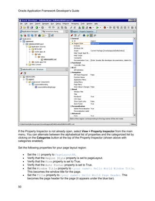 Oracle Application Framework Developer's Guide




If the Property Inspector is not already open, select View > Property Inspector from the main
menu. You can alternate between the alphabetical list of properties and the categorized list by
clicking on the Categories button at the top of the Property Inspector (shown above with
categories enabled).

Set the following properties for your page layout region:

     •   Set the ID property to PageLayoutRN.
     •   Verify that the Region Style property is set to pageLayout.
     •   Verify that the Form property is set to True.
     •   Verify that the Auto Footer property is set to True.
     •   Set the Window Title property to <your name>: Hello World Window Title.
         This becomes the window title for the page.
     •   Set the Title property to <your name>: Hello World Page Header. This
         becomes the page header for the page (it appears under the blue bar).

50
 