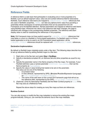 Oracle Application Framework Developer's Guide


Reference Fields
A reference field is a web bean that participates in evaluating one or more properties of a
flexfield, such as default segment value, value set and context reference field for Descriptive
flexfields. Such reference web beans are mapped to :$PROFILES$.*<NAME> references that
are used in flexfields' properties. <NAME> can take any alphanumeric value thus providing a
potentially infinite namespace of named parameters that can be passed from the OA
Framework UI to the flexfield definition. Named parameters are mapped to reference web beans
using flexfield maps. Whenever the value in the reference web bean changes, the page is
refreshed with changes to the corresponding flexfield properties. The reference web bean
display value is used for substituting the references in the properties.

Note: OA Framework does not have explicit support for :<BLOCK>.<FIELD> references that
map fields in a form to a flexfield in Forms-based applications. If a flexfield used in a Forms-
based application is to be re-used in an OA Framework based application, all the
:<BLOCK>.<FIELD> references should be replaced with :$PROFILES$.*<NAME> references.

Declarative Implementation:

By default no flexfield maps metadata exists under a flex item. The following steps describe how
to set up reference fields by adding flexfield maps to a flex item:

   1. Right click on the flex item and select New > flexMaps
   2. Specify a standards-compliant ID, an Attribute Set and other properties as usual for any
      item.
   3. Specify the parameter name in the Name property of the flex maps. For example, if your
      Flexfield definition uses a named parameter $PROFILE$.*paramName, then set the
      Name property as *paramName.
   4. Specify the value or value binding that needs to be set on the parameter.
      The value can be one of the following:
          o A Constant Value
          o A View attribute, represented by SPEL (Simplest Possible Expression Language)
              as${oa.<viewUsage>.<viewAttribute>}
          o The name of the web bean on the current OA Framework page that will act as
              the reference field, represented by the SPEL - ${oa.page.<referenceId>}
   5. (Optional): (Only for Descriptive Flexfields) Set the Refer Context property to true if this
      flex map acts as a Reference Field.

       Repeat the above steps for creating as many flex maps as there are references.

Runtime Control:

You can also access or modify the flex map metadata to remove the existing flex maps
programmatically. Doing so, can override the behavior due to flex map metadata.



public void processRequest(OAPageContext pageContext, OAWebBean
webBean)

500
 