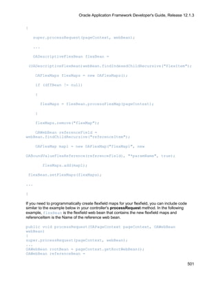 Oracle Application Framework Developer's Guide, Release 12.1.3


{

    super.processRequest(pageContext, webBean);

    ...

    OADescriptiveFlexBean flexBean =

 (OADescriptiveFlexBean)webBean.findIndexedChildRecursive("FlexItem");

      OAFlexMaps flexMaps = new OAFlexMaps();

      if (dffBean != null)

      {

          flexMaps = flexBean.processFlexMap(pageContext);

      }

      flexMaps.remove("flexMap");

    OAWebBean referenceField =
webBean.findChildRecursive("referenceItem");

      OAFlexMap map1 = new OAFlexMap("flexMap1", new

OABoundValueFlexReference(referenceField), "*paramName", true);

          flexMaps.add(map1);

 flexBean.setFlexMaps(flexMaps);

...

}

If you need to programmatically create flexfield maps for your flexfield, you can include code
similar to the example below in your controller's processRequest method. In the following
example, flexBean is the flexfield web bean that contains the new flexfield maps and
referenceItem is the Name of the reference web bean.

public void processRequest(OAPageContext pageContext, OAWebBean
webBean)
{
super.processRequest(pageContext, webBean);
...
OAWebBean rootBean = pageContext.getRootWebBean();
OAWebBean referenceBean =

                                                                                                 501
 