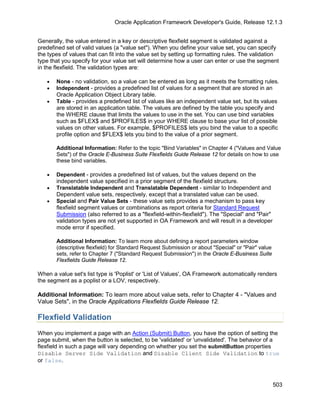 Oracle Application Framework Developer's Guide, Release 12.1.3


Generally, the value entered in a key or descriptive flexfield segment is validated against a
predefined set of valid values (a "value set"). When you define your value set, you can specify
the types of values that can fit into the value set by setting up formatting rules. The validation
type that you specify for your value set will determine how a user can enter or use the segment
in the flexfield. The validation types are:

   •   None - no validation, so a value can be entered as long as it meets the formatting rules.
   •   Independent - provides a predefined list of values for a segment that are stored in an
       Oracle Application Object Library table.
   •   Table - provides a predefined list of values like an independent value set, but its values
       are stored in an application table. The values are defined by the table you specify and
       the WHERE clause that limits the values to use in the set. You can use bind variables
       such as $FLEX$ and $PROFILES$ in your WHERE clause to base your list of possible
       values on other values. For example, $PROFILES$ lets you bind the value to a specific
       profile option and $FLEX$ lets you bind to the value of a prior segment.

       Additional Information: Refer to the topic "Bind Variables" in Chapter 4 ("Values and Value
       Sets") of the Oracle E-Business Suite Flexfields Guide Release 12 for details on how to use
       these bind variables.

   •   Dependent - provides a predefined list of values, but the values depend on the
       independent value specified in a prior segment of the flexfield structure.
   •   Translatable Independent and Translatable Dependent - similar to Independent and
       Dependent value sets, respectively, except that a translated value can be used.
   •   Special and Pair Value Sets - these value sets provides a mechanism to pass key
       flexfield segment values or combinations as report criteria for Standard Request
       Submission (also referred to as a "flexfield-within-flexfield"). The "Special" and "Pair"
       validation types are not yet supported in OA Framework and will result in a developer
       mode error if specified.

       Additional Information: To learn more about defining a report parameters window
       (descriptive flexfield) for Standard Request Submission or about "Special" or "Pair" value
       sets, refer to Chapter 7 ("Standard Request Submission") in the Oracle E-Business Suite
       Flexfields Guide Release 12.

When a value set's list type is 'Poplist' or 'List of Values', OA Framework automatically renders
the segment as a poplist or a LOV, respectively.

Additional Information: To learn more about value sets, refer to Chapter 4 - "Values and
Value Sets", in the Oracle Applications Flexfields Guide Release 12.

Flexfield Validation
When you implement a page with an Action (Submit) Button, you have the option of setting the
page submit, when the button is selected, to be 'validated' or 'unvalidated'. The behavior of a
flexfield in such a page will vary depending on whether you set the submitButton properties
Disable Server Side Validation and Disable Client Side Validation to true
or false.



                                                                                                    503
 