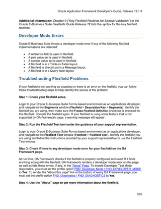 Oracle Application Framework Developer's Guide, Release 12.1.3


Additional Information: Chapter 9 ("Key Flexfield Routines for Special Validation") in the
Oracle E-Business Suite Flexfields Guide Release 12 lists the syntax for the key flexfield
routines.

Developer Mode Errors
Oracle E-Business Suite throws a developer mode error if any of the following flexfield
implementations are detected:

   •   A reference field is used in flexfield.
   •   A pair value set is used in flexfield.
   •   A special value set is used in flexfield.
   •   A flexfield is in a Table-in-Table layout.
   •   A flexfield is directly put in a Message layout.
   •   A flexfield is in a Query bean layout

Troubleshooting Flexfield Problems
If your flexfield is not working as expected or there is an error on the flexfield, you can follow
these troubleshooting steps to help identify the source of the problem:

Step 1: Check your flexfield setup.

Login to your Oracle E-Business Suite Forms-based environment as an applications developer,
and navigate to the Segments window (Flexfield > Descriptive/Key > Segments). Identify the
flexfield you are using, then make sure the Freeze Flexfield Definition checkbox is checked for
this flexfield. Compile the flexfield again. If your flexfield is using some feature that is not
supported by OA Framework page, a warning message will appear.

Step 2: Run the Flexfield Test tool under the guidance of your support representative.

Login to your Oracle E-Business Suite Forms-based environment as an applications developer,
and navigate to the Flexfield Text window (Flexfield > Flexfield Test). Identify the flexfield you
are using and follow the instructions provided by your support representative to use the Flexfield
Test window.

Step 3: Check if there is any developer mode error for your flexfield on the OA
Framework page.

At run time, OA Framework checks if the flexfield is properly configured and used. If it finds
anything wrong with the flexfield, OA Framework renders a developer mode error on the page
as well as lists these errors, if any, in the "About" Page. To enable Developer Test Mode
diagnostics, you must set the profile option FND: Developer Mode / FND_DEVELOPER_MODE
to Yes. To render the "About this page" link at the bottom of every OA Framework page, you
must set the profile option FND: Diagnostics / FND_DIAGNOSTICS to Yes.

Step 4: Use the "About" page to get more information about the flexfield.


                                                                                                     505
 
