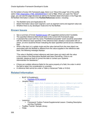 Oracle Application Framework Developer's Guide


On the bottom of every OA Framework page, there is an "About this page" link (if the profile
option FND: Diagnostics / FND_DIAGNOSTICS is set to Yes). When you open the "About"
page, you can see the page structure as well as the flexfield detail information in the Page tab.
All flexfield information is listed in the Flexfield References section, including:

   •   The flexfield name and Applications ID.
   •   Detail information about each segment, such as segment name and segment value set.
   •   Whether there is any developer mode error for the flexfield.

Known Issues
   •   See a summary of known flexfield issues with suggested workarounds if available.
   •   The specified reference field should exist in the current OA Framework page.
   •   A standard flex event with the name "FlexReferenceUpdate" event would be associated
       with the reference bean specified. If the reference bean already is associated with an
       action, an error would be thrown indicating the bean specified cannot act as a reference
       field.
   •   When a flex item is in update mode and the value derived from the view object row
       associated with this flexfield is different from the value supplied in the reference web
       bean, the following message displays:

       "The value in flexfield context reference web bean does not match with the value
       in the context of the Descriptive flexfield web bean PermitFlex. If this is not
       intended, please go back to correct the data or contact your Systems
       Administrator for assistance."

   •   If there are multiple reference fields for the same property of a field, the order in which
       the field is taken into consideration is uncertain.
   •   A reference field cannot be under a Table or Advanced Table or H-Grid.

Related Information
           o   BLAF UI Guideline(s)
                   Flexfields [OTN version]
           o   Javadoc File(s)
                   oracle.apps.fnd.framework.webui.beans.OADescriptiveFle
                     xBean
                   oracle.apps.fnd.framework.webui.beans.OAKeyFlexBean
                   oracle.apps.fnd.framework.webui.beans.OAWebBean
                   oracle.apps.fnd.framework.OAFlexUtils
                   oracle.apps.fnd.framework.webui.OAFlexMap
                   oracle.apps.fnd.framework.webui.OAFlexMaps
                   oracle.apps.fnd.framework.webui.OABoundValueFlexRefere
                     nce
           o   Lesson(s)
                   Framework Toolbox Tutorial Supplemental Lesson: Creating Descriptive
                     and Key Flexfields
           o   ToolBox Tutorial / Sample Library
           o   FAQs

506
 