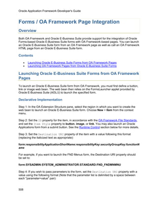 Oracle Application Framework Developer's Guide



Forms / OA Framework Page Integration
Overview
Both OA Framework and Oracle E-Business Suite provide support for the integration of Oracle
Forms-based Oracle E-Business Suite forms with OA Framework-based pages. You can launch
an Oracle E-Business Suite form from an OA Framework page as well as call an OA Framework
HTML page from an Oracle E-Business Suite form.

Contents

   •   Launching Oracle E-Business Suite Forms from OA Framework Pages
   •   Launching OA Framework Pages from Oracle E-Business Suite Forms

Launching Oracle E-Business Suite Forms from OA Framework
Pages
To launch an Oracle E-Business Suite form from OA Framework, you must first define a button,
link or image web bean. The web bean then relies on the FormsLauncher applet provided by
Oracle E-Business Suite (AOL/J) to launch the specified form.

Declarative Implementation

Step 1: In the OA Extension Structure pane, select the region in which you want to create the
web bean to launch an Oracle E-Business Suite form. Choose New > Item from the context
menu.

Step 2: Set the ID property for the item, in accordance with the OA Framework File Standards,
and set the Item Style property to button, image, or link. You may also launch an Oracle
Applications form from a submit button. See the Runtime Control section below for more details.

Step 3: Set the Destination URI property of the item with a value following this format
(replacing the italicized text as appropriate):

form:responsibilityApplicationShortName:responsibilityKey:securityGroupKey:functionN
ame

For example, if you want to launch the FND Menus form, the Destination URI property should
be set to:

form:SYSADMIN:SYSTEM_ADMINISTRATOR:STANDARD:FND_FNDMNMNU

Step 4: If you wish to pass parameters to the form, set the Destination URI property with a
value using the following format (Note that the parameter list is delimited by a space between
each "parameter=value" pair):


508
 