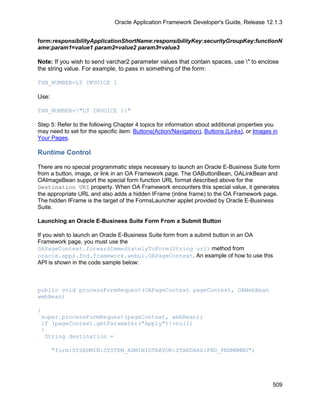 Oracle Application Framework Developer's Guide, Release 12.1.3


form:responsibilityApplicationShortName:responsibilityKey:securityGroupKey:functionN
ame:param1=value1 param2=value2 param3=value3

Note: If you wish to send varchar2 parameter values that contain spaces, use " to enclose
the string value. For example, to pass in something of the form:

TXN_NUMBER=LT INVOICE 1

Use:

TXN_NUMBER="LT INVOICE 1"

Step 5: Refer to the following Chapter 4 topics for information about additional properties you
may need to set for the specific item: Buttons(Action/Navigation), Buttons (Links), or Images in
Your Pages.

Runtime Control

There are no special programmatic steps necessary to launch an Oracle E-Business Suite form
from a button, image, or link in an OA Framework page. The OAButtonBean, OALinkBean and
OAImageBean support the special form function URL format described above for the
Destination URI property. When OA Framework encounters this special value, it generates
the appropriate URL and also adds a hidden IFrame (inline frame) to the OA Framework page.
The hidden IFrame is the target of the FormsLauncher applet provided by Oracle E-Business
Suite.

Launching an Oracle E-Business Suite Form From a Submit Button

If you wish to launch an Oracle E-Business Suite form from a submit button in an OA
Framework page, you must use the
OAPageContext.forwardImmediatelyToForm(String url) method from
oracle.apps.fnd.framework.webui.OAPageContext. An example of how to use this
API is shown in the code sample below:



public void processFormRequest(OAPageContext pageContext, OAWebBean
webBean)

{
 super.processFormRequest(pageContext, webBean);
 if (pageContext.getParameter("Apply")!=null)
 {
  String destination =

       "form:SYSADMIN:SYSTEM_ADMINISTRATOR:STANDARD:FND_FNDMNMNU";




                                                                                              509
 