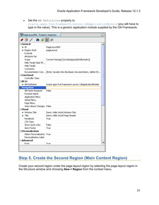 Oracle Application Framework Developer's Guide, Release 12.1.3


   •   Set the AM Definition property to
       oracle.apps.fnd.framework.server.OAApplicationModule (you will have to
       type in the value). This is a generic application module supplied by the OA Framework.




Step 5. Create the Second Region (Main Content Region)
Create your second region under the page layout region by selecting the page layout region in
the Structure window and choosing New > Region from the context menu.




                                                                                            51
 