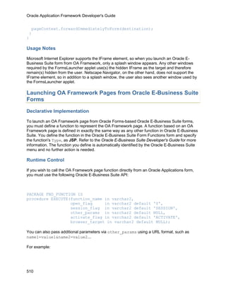 Oracle Application Framework Developer's Guide


  pageContext.forwardImmediatelyToForm(destination);
 }
}

Usage Notes

Microsoft Internet Explorer supports the IFrame element, so when you launch an Oracle E-
Business Suite form from OA Framework, only a splash window appears. Any other windows
required by the FormsLauncher applet use(s) the hidden IFrame as the target and therefore
remain(s) hidden from the user. Netscape Navigator, on the other hand, does not support the
IFrame element, so in addition to a splash window, the user also sees another window used by
the FormsLauncher applet.

Launching OA Framework Pages from Oracle E-Business Suite
Forms

Declarative Implementation

To launch an OA Framework page from Oracle Forms-based Oracle E-Business Suite forms,
you must define a function to represent the OA Framework page. A function based on an OA
Framework page is defined in exactly the same way as any other function in Oracle E-Business
Suite. You define the function in the Oracle E-Business Suite Form Functions form and specify
the function's Type, as JSP. Refer to the Oracle E-Business Suite Developer's Guide for more
information. The function you define is automatically identified by the Oracle E-Business Suite
menu and no further action is needed.

Runtime Control

If you wish to call the OA Framework page function directly from an Oracle Applications form,
you must use the following Oracle E-Business Suite API:



PACKAGE FND_FUNCTION IS
procedure EXECUTE(function_name in varchar2,
                  open_flag     in varchar2 default 'Y',
                  session_flag in varchar2 default 'SESSION',
                  other_params in varchar2 default NULL,
                  activate_flag in varchar2 default 'ACTIVATE',
                  browser_target in varchar2 default NULL);

You can also pass additional parameters via other_params using a URL format, such as
name1=value1&name2=value2...

For example:




510
 