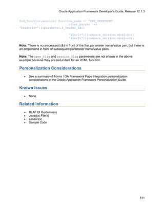 Oracle Application Framework Developer's Guide, Release 12.1.3


fnd_function.execute( function_name => 'OKE_OKEKVCOM'
                            other_params =>
'headerid='||:parameter.k_header_id||

                                     '&Ver1='||:compare_version.version1||
                                     '&Ver2='||:compare_version.version2);

Note: There is no ampersand (&) in front of the first parameter name/value pair, but there is
an ampersand in front of subsequent parameter name/value pairs.

Note: The open_flag and session_flag parameters are not shown in the above
example because they are redundant for an HTML function.

Personalization Considerations
   •   See a summary of Forms / OA Framework Page Integration personalization
       considerations in the Oracle Application Framework Personalization Guide.

Known Issues
   •   None

Related Information
   •   BLAF UI Guideline(s)
   •   Javadoc File(s)
   •   Lesson(s)
   •   Sample Code




                                                                                         511
 