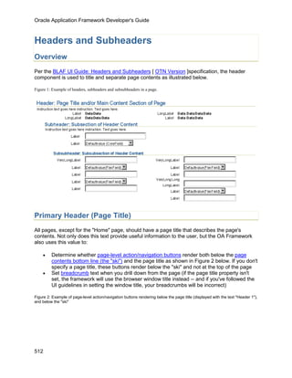 Oracle Application Framework Developer's Guide



Headers and Subheaders
Overview
Per the BLAF UI Guide: Headers and Subheaders [ OTN Version ]specification, the header
component is used to title and separate page contents as illustrated below.

Figure 1: Example of headers, subheaders and subsubheaders in a page.




Primary Header (Page Title)
All pages, except for the "Home" page, should have a page title that describes the page's
contents. Not only does this text provide useful information to the user, but the OA Framework
also uses this value to:

    •    Determine whether page-level action/navigation buttons render both below the page
         contents bottom line (the "ski") and the page title as shown in Figure 2 below. If you don't
         specify a page title, these buttons render below the "ski" and not at the top of the page
    •    Set breadcrumb text when you drill down from the page (if the page title property isn't
         set, the framework will use the browser window title instead -- and if you've followed the
         UI guidelines in setting the window title, your breadcrumbs will be incorrect)

Figure 2: Example of page-level action/navigation buttons rendering below the page title (displayed with the text "Header 1"),
and below the "ski"




512
 