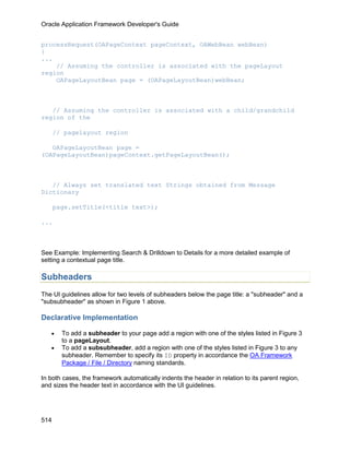Oracle Application Framework Developer's Guide


processRequest(OAPageContext pageContext, OAWebBean webBean)
{
...
    // Assuming the controller is associated with the pageLayout
region
    OAPageLayoutBean page = (OAPageLayoutBean)webBean;



   // Assuming the controller is associated with a child/grandchild
region of the

      // pagelayout region

   OAPageLayoutBean page =
(OAPageLayoutBean)pageContext.getPageLayoutBean();



   // Always set translated text Strings obtained from Message
Dictionary

      page.setTitle(<title text>);

...



See Example: Implementing Search & Drilldown to Details for a more detailed example of
setting a contextual page title.

Subheaders
The UI guidelines allow for two levels of subheaders below the page title: a "subheader" and a
"subsubheader" as shown in Figure 1 above.

Declarative Implementation

   •    To add a subheader to your page add a region with one of the styles listed in Figure 3
        to a pageLayout.
   •    To add a subsubheader, add a region with one of the styles listed in Figure 3 to any
        subheader. Remember to specify its ID property in accordance the OA Framework
        Package / File / Directory naming standards.

In both cases, the framework automatically indents the header in relation to its parent region,
and sizes the header text in accordance with the UI guidelines.




514
 
