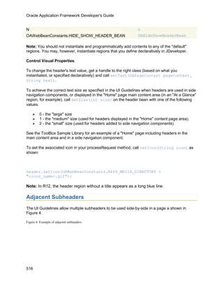 Oracle Application Framework Developer's Guide


N                                                              n
OAWebBeanConstants.HIDE_SHOW_HEADER_BEAN                       OAHideShowHeaderBean

Note: You should not instantiate and programmatically add contents to any of the "default"
regions. You may, however, instantiate regions that you define declaratively in JDeveloper.

Control Visual Properties

To change the header's text value, get a handle to the right class (based on what you
instantiated, or specified declaratively) and call setText(OAPageContext pageContext,
String text).

To achieve the correct text size as specified in the UI Guidelines when headers are used in side
navigation components, or displayed in the "Home" page main content area (in an "At a Glance"
region, for example), call setSize(int size) on the header bean with one of the following
values.

    •    0 - the "large" size
    •    1 - the "medium" size (used for headers displayed in the "Home" content page area).
    •    2 - the "small" size (used for headers added to side navigation components)

See the ToolBox Sample Library for an example of a "Home" page including headers in the
main content area and in a side navigation component.

To set the associated icon in your processRequest method, call setIcon(String icon) as
shown:



header.setIcon(OAWebBeanConstants.APPS_MEDIA_DIRECTORY +
"<icon_name>.gif");

Note: In R12, the header region without a title appears as a long blue line.

Adjacent Subheaders
The UI Guidelines allow multiple subheaders to be used side-by-side in a page a shown in
Figure 4.

Figure 4: Example of adjacent subheaders.




516
 