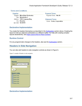 Oracle Application Framework Developer's Guide, Release 12.1.3




Declarative Implementation

You create the headers themselves as described in the Subheaders section above. Creating the
layout to hold you adjacent subheaders is a different matter. For help with creating complex
layouts declaratively, see Page Layout (How to Place Content).

Runtime Control

For any programmatic changes to the headers, also see the Subheaders section.

Headers in Side Navigation
You can also add headers to side navigation controls as shown in Figure 5.

Figure 5: example of headers in side navigation




Declarative Implementation



                                                                                                  517
 