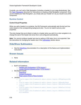 Oracle Application Framework Developer's Guide


Currently, you can't add a Side Navigation (including a header) to your page declaratively. See
the Tabs / Navigation document for instructions on creating a Side Navigation component. Once
you've created your Side Navigation, you simply add your header to it as you would to any other
component.

Runtime Control

Control Visual Properties

When you add a header to a container, the OA Framework automatically sets the text and line
colors based on the corresponding background color. You do not need to set any color
properties.

The only change that you're likely to make to a header when you add it to a side navigation is to
change the size of the header text since this is not configured automatically.

Note: You cannot configure header text size by setting a CSS style; this is not supported. See
the instructions for changing the header size in the Subheaders section above.

Hide/Show Subheaders
   •   See the Hide/Show documentation for a description of this feature and implementation
       instructions

Known Issues
   •   None

Related Information
   •   BLAF UI Guidelines:
          o Headers and Subheaders [ OTN Version ]
          o Locator Element (Breadcrumbs) [ OTN Version ]
   •   Developer's Guide:
          o Hide/Show
          o Content Containers
          o Page Layout (How to Place Content)
   •   Javadoc
          o oracle.apps.fnd.framework.webui.beans.layout.OAPageLayoutBe
             an
          o oracle.apps.fnd.framework.webui.beans.layout.OAHeaderBean
          o oracle.apps.fnd.framework.webui.beans.layout.OAHideShowHead
             erBean
          o oracle.apps.fnd.framework.webui.beans.layout.OADefaultSingl
             eColumnBean
          o oracle.apps.fnd.framework.webui.beans.layout.OADefaultDoubl
             eColumnBean


518
 