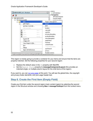 Oracle Application Framework Developer's Guide




This region is merely going to provide a container for your items and ensure that the items are
properly indented. Set the following properties for your second region:

     •   Replace the default value in the ID property with MainRN.
     •   Set the Region Style property to messageComponentLayout (this provides an
         indented single- or multiple-column layout for the child items of the region).

If you want to, you can run your page at this point. You will see the global links, the copyright
and privacy footer elements, and your page header text.

Step 6. Create the First Item (Empty Field)
Create your first item under the second region (main content region) by selecting the second
region in the Structure window and choosing New > messageTextInput from the context menu.




52
 
