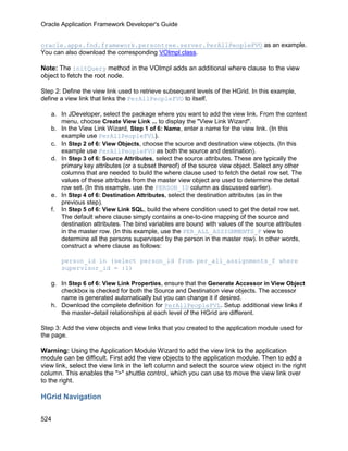 Oracle Application Framework Developer's Guide


oracle.apps.fnd.framework.persontree.server.PerAllPeopleFVO as an example.
You can also download the corresponding VOImpl class.

Note: The initQuery method in the VOImpl adds an additional where clause to the view
object to fetch the root node.

Step 2: Define the view link used to retrieve subsequent levels of the HGrid. In this example,
define a view link that links the PerAllPeopleFVO to itself.

   a. In JDeveloper, select the package where you want to add the view link. From the context
      menu, choose Create View Link ... to display the "View Link Wizard".
   b. In the View Link Wizard, Step 1 of 6: Name, enter a name for the view link. (In this
      example use PerAllPeopleFVL).
   c. In Step 2 of 6: View Objects, choose the source and destination view objects. (In this
      example use PerAllPeopleFVO as both the source and destination).
   d. In Step 3 of 6: Source Attributes, select the source attributes. These are typically the
      primary key attributes (or a subset thereof) of the source view object. Select any other
      columns that are needed to build the where clause used to fetch the detail row set. The
      values of these attributes from the master view object are used to determine the detail
      row set. (In this example, use the PERSON_ID column as discussed earlier).
   e. In Step 4 of 6: Destination Attributes, select the destination attributes (as in the
      previous step).
   f. In Step 5 of 6: View Link SQL, build the where condition used to get the detail row set.
      The default where clause simply contains a one-to-one mapping of the source and
      destination attributes. The bind variables are bound with values of the source attributes
      in the master row. (In this example, use the PER_ALL_ASSIGNMENTS_F view to
      determine all the persons supervised by the person in the master row). In other words,
      construct a where clause as follows:

       person_id in (select person_id from per_all_assignments_f where
       supervisor_id = :1)

   g. In Step 6 of 6: View Link Properties, ensure that the Generate Accessor in View Object
      checkbox is checked for both the Source and Destination view objects. The accessor
      name is generated automatically but you can change it if desired.
   h. Download the complete definition for PerAllPeopleFVL. Setup additional view links if
      the master-detail relationships at each level of the HGrid are different.

Step 3: Add the view objects and view links that you created to the application module used for
the page.

Warning: Using the Application Module Wizard to add the view link to the application
module can be difficult. First add the view objects to the application module. Then to add a
view link, select the view link in the left column and select the source view object in the right
column. This enables the ">" shuttle control, which you can use to move the view link over
to the right.

HGrid Navigation

524
 
