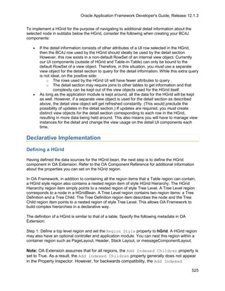 Oracle Application Framework Developer's Guide, Release 12.1.3


To implement a HGrid for the purpose of navigating to additional detail information about the
selected node in subtabs below the HGrid, consider the following when creating your BC4J
components:

   •   If the detail information consists of other attributes of a UI row selected in the HGrid,
       then the BC4J row used by the HGrid should ideally be used by the detail section.
       However, this row exists in a non-default RowSet of an internal view object. Currently
       our UI components (outside of HGrid and Table-in-Table) can only be bound to the
       default RowSet of a view object. Therefore, in this situation, you must use a separate
       view object for the detail section to query for the detail information. While this extra query
       is not ideal, on the positive side:
            o The rows used by the HGrid UI will have fewer attributes to query .
            o The detail section may require joins to other tables to get information and that
                complexity can be kept out of the view objects used for the HGrid itself.
   •   As long as the application module is kept around, all the data for the HGrid will be kept
       as well. However, if a separate view object is used for the detail section as described
       above, the detail view object will get refreshed constantly. (This would preclude the
       possibility of updates in the detail section.) If updates are required, you must create
       distinct view objects for the detail section corresponding to each row in the HGrid,
       resulting in more data being held around. This also means you will have to manage view
       instances for the detail and change the view usage on the detail UI components each
       time.

Declarative Implementation

Defining a HGrid

Having defined the data sources for the HGrid bean, the next step is to define the HGrid
component in OA Extension. Refer to the OA Component Reference for additional information
about the properties you can set on the hGrid region.

In OA Framework, in addition to containing all the region items that a Table region can contain,
a HGrid style region also contains a nested region item of style HGrid Hierarchy. The HGrid
Hierarchy region item simply points to a nested region of style Tree Level. A Tree Level region
corresponds to a node in a HGridBean. A Tree Level region contains two region items: a Tree
Definition and a Tree Child. The Tree Definition region item describes the node and the Tree
Child region item points to a nested region of style Tree Level. This allows OA Framework to
build complex hierarchies in a declarative way.

The definition of a HGrid is similar to that of a table. Specify the following metadata in OA
Extension:

Step 1: Define a top level region and set the Region Style property to hGrid. A HGrid region
may also have an optional controller and application module. You can nest this region within a
container region such as PageLayout, Header, Stack Layout, or messageComponentLayout.

Note: OA Extension assumes that for all regions, the Add Indexed Children property is
set to True. As a result, the Add Indexed Children property generally does not appear
in the Property Inspector. However, for backwards compatibility, the Add Indexed

                                                                                                 525
 