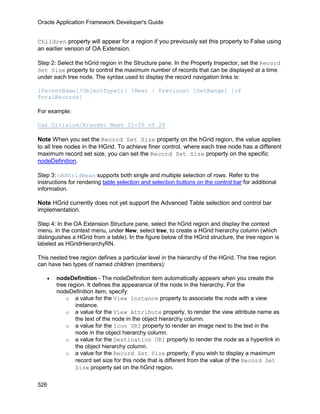 Oracle Application Framework Developer's Guide


Children property will appear for a region if you previously set this property to False using
an earlier version of OA Extension.

Step 2: Select the hGrid region in the Structure pane. In the Property Inspector, set the Record
Set Size property to control the maximum number of records that can be displayed at a time
under each tree node. The syntax used to display the record navigation links is:

{ParentName[/ObjectType];} {Next | Previous} [SetRange] [of
TotalRecords]

For example:

Car Division/Brands: Next 11-20 of 26

Note When you set the Record Set Size property on the hGrid region, the value applies
to all tree nodes in the HGrid. To achieve finer control, where each tree node has a different
maximum record set size, you can set the Record Set Size property on the specific
nodeDefinition.

Step 3: OAHGridBean supports both single and multiple selection of rows. Refer to the
instructions for rendering table selection and selection buttons on the control bar for additional
information.

Note HGrid currently does not yet support the Advanced Table selection and control bar
implementation.

Step 4: In the OA Extension Structure pane, select the hGrid region and display the context
menu. In the context menu, under New, select tree, to create a HGrid hierarchy column (which
distinguishes a HGrid from a table). In the figure below of the HGrid structure, the tree region is
labeled as HGridHierarchyRN.

This nested tree region defines a particular level in the hierarchy of the HGrid. The tree region
can have two types of named children (members):

   •   nodeDefinition - The nodeDefinition item automatically appears when you create the
       tree region. It defines the appearance of the node in the hierarchy. For the
       nodeDefinition item, specify:
           o a value for the View Instance property to associate the node with a view
               instance.
           o a value for the View Attribute property, to render the view attribute name as
               the text of the node in the object hierarchy column.
           o a value for the Icon URI property to render an image next to the text in the
               node in the object hierarchy column.
           o a value for the Destination URI property to render the node as a hyperlink in
               the object hierarchy column.
           o a value for the Record Set Size property, if you wish to display a maximum
               record set size for this node that is different from the value of the Record Set
               Size property set on the hGrid region.


526
 
