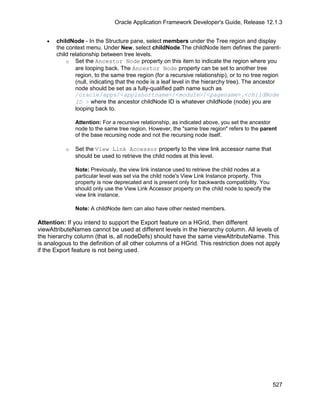 Oracle Application Framework Developer's Guide, Release 12.1.3


   •   childNode - In the Structure pane, select members under the Tree region and display
       the context menu. Under New, select childNode.The childNode item defines the parent-
       child relationship between tree levels.
           o Set the Ancestor Node property on this item to indicate the region where you
               are looping back. The Ancestor Node property can be set to another tree
               region, to the same tree region (for a recursive relationship), or to no tree region
               (null, indicating that the node is a leaf level in the hierarchy tree). The ancestor
               node should be set as a fully-qualified path name such as
               /oracle/apps/<applshortname>/<module>/<pagename>.<childNode
               ID > where the ancestor childNode ID is whatever childNode (node) you are
               looping back to.

               Attention: For a recursive relationship, as indicated above, you set the ancestor
               node to the same tree region. However, the "same tree region" refers to the parent
               of the base recursing node and not the recursing node itself.

           o   Set the View Link Accessor property to the view link accessor name that
               should be used to retrieve the child nodes at this level.

               Note: Previously, the view link instance used to retrieve the child nodes at a
               particular level was set via the child node's View Link Instance property. This
               property is now deprecated and is present only for backwards compatibility. You
               should only use the View Link Accessor property on the child node to specify the
               view link instance.

               Note: A childNode item can also have other nested members.

Attention: If you intend to support the Export feature on a HGrid, then different
viewAttributeNames cannot be used at different levels in the hierarchy column. All levels of
the hierarchy column (that is, all nodeDefs) should have the same viewAttributeName. This
is analogous to the definition of all other columns of a HGrid. This restriction does not apply
if the Export feature is not being used.




                                                                                                  527
 