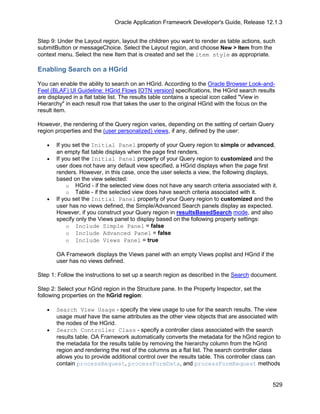 Oracle Application Framework Developer's Guide, Release 12.1.3


Step 9: Under the Layout region, layout the children you want to render as table actions, such
submitButton or messageChoice. Select the Layout region, and choose New > Item from the
context menu. Select the new Item that is created and set the item style as appropriate.

Enabling Search on a HGrid

You can enable the ability to search on an HGrid. According to the Oracle Browser Look-and-
Feel (BLAF) UI Guideline: HGrid Flows [OTN version] specifications, the HGrid search results
are displayed in a flat table list. The results table contains a special icon called "View in
Hierarchy" in each result row that takes the user to the original HGrid with the focus on the
result item.

However, the rendering of the Query region varies, depending on the setting of certain Query
region properties and the (user personalized) views, if any, defined by the user:

   •   If you set the Initial Panel property of your Query region to simple or advanced,
       an empty flat table displays when the page first renders.
   •   If you set the Initial Panel property of your Query region to customized and the
       user does not have any default view specified, a HGrid displays when the page first
       renders. However, in this case, once the user selects a view, the following displays,
       based on the view selected:
            o HGrid - if the selected view does not have any search criteria associated with it.
            o Table - if the selected view does have search criteria associated with it.
   •   If you set the Initial Panel property of your Query region to customized and the
       user has no views defined, the Simple/Advanced Search panels display as expected.
       However, if you construct your Query region in resultsBasedSearch mode, and also
       specify only the Views panel to display based on the following property settings:
            o Include Simple Panel = false
            o Include Advanced Panel = false
            o Include Views Panel = true

       OA Framework displays the Views panel with an empty Views poplist and HGrid if the
       user has no views defined.

Step 1: Follow the instructions to set up a search region as described in the Search document.

Step 2: Select your hGrid region in the Structure pane. In the Property Inspector, set the
following properties on the hGrid region:

   •   Search View Usage - specify the view usage to use for the search results. The view
       usage must have the same attributes as the other view objects that are associated with
       the nodes of the HGrid.
   •   Search Controller Class - specify a controller class associated with the search
       results table. OA Framework automatically converts the metadata for the hGrid region to
       the metadata for the results table by removing the hierarchy column from the hGrid
       region and rendering the rest of the columns as a flat list. The search controller class
       allows you to provide additional control over the results table. This controller class can
       contain processRequest, processFormData, and processFormRequest methods


                                                                                              529
 