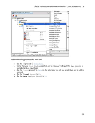 Oracle Application Framework Developer's Guide, Release 12.1.3




Set the following properties for your item:

   •   Set the ID property to HelloName.
   •   Verify that your Item Style property is set to messageTextInput (this style provides a
       text label and an input field).
   •   Set the Prompt property to Name (in the later labs, you will use an attribute set to set the
       prompt).
   •   Set the Visual Length to 20.
   •   Set the Data Maximum Length to 50.




                                                                                                53
 