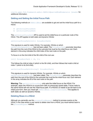 Oracle Application Framework Developer's Guide, Release 12.1.3


oracle.apps.fnd.framework.webui.OAHGridQueriedRowEnumerator Javadoc for
additional information.

Getting and Setting the Initial Focus Path

The following methods on OAHGridBean are available to get and set the initial focus path for a
HGrid:

   •   getInitialFocusPath
   •   setInitialFocusPath

The setInitialFocusPath API is used to set the initial focus on a particular node of the
HGrid. This API applies to both static and dynamic HGrids:

setInitialFocusPath(int[] focusRootPath)

This signature is used for static HGrids. For example, HGrids on which
setFetchOnDemand(true) has not been called. The focusRootPath parameter describes
the path from the root of the HGrid to the subnode that must be the initial focus root. Each
element in this array indicates the child index of the next node on the path.

To focus in on the 2nd child of the 5th child of the root use:

int[] focusRootPath = {4, 1};

This follows the child at index 4 (which is the 5th child), and then follows that node's child at
index 1 (which is its 2nd child).

setInitialFocusPath(String[] focusRootPath)

This signature is used for dynamic HGrids. For example, HGrids on which
setFetchOnDemand(true) has been called. The focusRootPath parameter describes the
path from the root of the HGrid to the subnode that must be the initial focus root. Each element
in this array indicates the ID of the next node on the path.

Warning: The setInitialFocusPath only sets the initial focus on the HGrid. For
example, when the HGrid is in a pure form with no previously saved state. Future visits to
the same HGrid will not use the initial focus path. If a HGrid's UI needs to be set back to its
initial pure form, then you must call OAHGridBean.clearClientCache. This applies to
both static as well as dynamic HGrids.

Deleting Rows in a HGrid

Although you generally use the processFormRequest method to process events on the
HGrid, in the case where a user wants to delete rows from a HGrid, you must redirect back to
the processRequest method.



                                                                                                    531
 