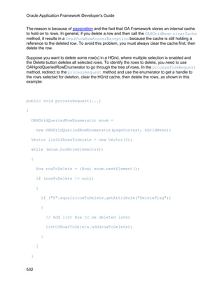 Oracle Application Framework Developer's Guide


The reason is because of passivation and the fact that OA Framework stores an internal cache
to hold on to rows. In general, if you delete a row and then call the OAHGridBean clearCache
method, it results in a DeadViewRowAccessException because the cache is still holding a
reference to the deleted row. To avoid this problem, you must always clear the cache first, then
delete the row.

Suppose you want to delete some row(s) in a HGrid, where multiple selection is enabled and
the Delete button deletes all selected rows. To identify the rows to delete, you need to use
OAHgridQueriedRowEnumerator to go through the tree of rows. In the processFormRequest
method, redirect to the processRequest method and use the enumerator to get a handle to
the rows selected for deletion, clear the HGrid cache, then delete the rows, as shown in this
example:



public void processRequest(...)

{

    OAHGridQueriedRowEnumerator enum =

        new OAHGridQueriedRowEnumerator(pageContext, hGridBean);

    Vector listOfRowsToDelete = new Vector(5);

    while (enum.hasMoreElements())

    {

        Row rowToDelete = (Row) enum.nextElement();

        if (rowToDelete != null)

        {

            if ("Y".equals(rowToDelete.getAttribute("DeleteFlag"))

            {

                // Add list Row to be deleted later

                listOfRowsToDelete.add(rowToDelete);

            }

        }

    }


532
 