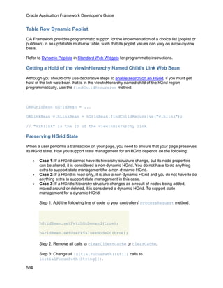Oracle Application Framework Developer's Guide


Table Row Dynamic Poplist

OA Framework provides programmatic support for the implementation of a choice list (poplist or
pulldown) in an updatable multi-row table, such that its poplist values can vary on a row-by-row
basis.

Refer to Dynamic Poplists in Standard Web Widgets for programmatic instructions.

Getting a Hold of the viewInHierarchy Named Child's Link Web Bean

Although you should only use declarative steps to enable search on an HGrid, if you must get
hold of the link web bean that is in the viewInHierarchy named child of the hGrid region
programmatically, use the findChildRecursive method:



OAHGridBean hGridBean = ...

OALinkBean vihLinkBean = hGridBean.findChildRecursive("vihlink");

// "vihlink" is the ID of the viewInHierarchy link

Preserving HGrid State

When a user performs a transaction on your page, you need to ensure that your page preserves
its HGrid state. How you support state management for an HGrid depends on the following:

   •   Case 1: If a HGrid cannot have its hierarchy structure change, but its node properties
       can be altered, it is considered a non-dynamic HGrid. You do not have to do anything
       extra to support state management for a non-dynamic HGrid.
   •   Case 2: If a HGrid is read-only, it is also a non-dynamic HGrid and you do not have to do
       anything extra to support state management in this case.
   •   Case 3: If a HGrid's hierarchy structure changes as a result of nodes being added,
       moved around or deleted, it is considered a dynamic HGrid. To support state
       management for a dynamic HGrid:

       Step 1: Add the following line of code to your controllers' processRequest method:




       hGridBean.setFetchOnDemand(true);

       hGridBean.setUsePkValuesNodeId(true);

       Step 2: Remove all calls to clearClientCache or clearCache.

       Step 3: Change all initialFocusPath(int[]) calls to
       initialFocusPath(String[]).

534
 