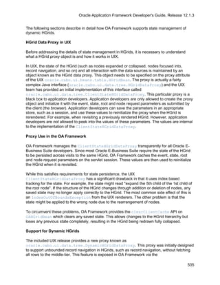 Oracle Application Framework Developer's Guide, Release 12.1.3


The following sections describe in detail how OA Framework supports state management of
dynamic HGrids.

HGrid Data Proxy in UIX

Before addressing the details of state management in HGrids, it is necessary to understand
what a HGrid proxy object is and how it works in UIX.

In UIX, the state of the HGrid (such as nodes expanded or collapsed, nodes focused into,
record navigation, and so on) and all interaction with the data sources is maintained by an
object known as the HGrid data proxy. This object needs to be specified on the proxy attribute
of the UIX oracle.cabo.ui.beans.table.HGridBean. The proxy is actually a fairly
complex Java interface (oracle.cabo.ui.data.tree.HGridDataProxy) and the UIX
team has provided an initial implementation of this interface called
oracle.cabo.ui.data.tree.ClientStateHGridDataProxy. This particular proxy is a
black box to application developers. Application developers are only allowed to create the proxy
object and initialize it with the event, state, root and node request parameters as submitted by
the client (the browser). Application developers can save the parameters in an appropriate
store, such as a session, and use these values to reinitialize the proxy when the HGrid is
rerendered. For example, when revisiting a previously rendered HGrid. However, application
developers are not allowed to peek into the values of these parameters. The values are internal
to the implementation of the ClientStateHGridDataProxy.

Proxy Use in the OA Framework

OA Framework manages the ClientStateHGridDataProxy transparently for all Oracle E-
Business Suite developers. Since most Oracle E-Business Suite require the state of the HGrid
to be persisted across visits to the same HGrid, OA Framework caches the event, state, root
and node request parameters on the servlet session. These values are then used to reinitialize
the HGrid when it is revisited.

While this satisfies requirements for state persistence, the UIX
ClientStateHGridDataProxy has a significant drawback in that it uses index based
tracking for the state. For example, the state might read "expand the 5th child of the 1st child of
the root node". If the structure of the HGrid changes through addition or deletion of nodes, any
saved state may no longer apply correctly to the HGrid. The most common side effect of this is
an IndexOutOfBoundsException from the UIX renderers. The other problem is that the
state might be applied to the wrong node due to the rearrangement of nodes.

To circumvent these problems, OA Framework provides the clearClientCache API on
OAHGridBean which clears any saved state. This allows changes to the HGrid hierarchy but
loses any previous state completely, resulting in the HGrid being redrawn fully collapsed.

Support for Dynamic HGrids

The included UIX release provides a new proxy known as
oracle.cabo.ui.data.tree.DynamicHGridDataProxy. This proxy was initially designed
to support unbounded record navigation in HGrids, such as record navigation, without fetching
all rows to the middle-tier. This feature is exposed in OA Framework via the

                                                                                                535
 