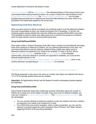 Oracle Application Framework Developer's Guide


setFetchOnDemand API on OAHGridBean. The interesting feature of this proxy is that it uses
name-based state tracking instead of indices. As a result, it solves the major problems of the
ClientStateHGridDataProxy. The IndexOutOfBoundsExceptions are no longer
possible (because there are no indexes) and since the state tracking is by name, there is no
possibility of the state being applied to the wrong node.

Optimizing Child Row Retrieval

When any given level of a HGrid is rendered, the rendering engine must first determine whether
the node is expandable so that it can render the Expand icon if necessary. To do this, the
rendering engine checks whether the node has children by using the HGrid's BC4J view links.
This translates to firing the detail view object query just to check for the presence of children,
which for large HGrids, can be a serious performance drain.

Using treeChildPresentVOAttr

Since data models in Oracle E-Business Suite often have a master row level attribute that keeps
track of the presence or absence of children, you can optimize performance in this case. You
can instruct the HGrid to use this attribute instead of firing a detail view object query to
determine whether the expansion icon needs to be rendered. In order to do this, set the
treeChildPresentVOAttr attribute on the <oa:childNode> in the metadata.
Unfortunately, since this attribute is currently not supported in metadata, you must set this
attribute programatically on the
oracle.apps.fnd.framework.webui.beans.nav.OATreeChildBean, which is the
runtime web bean corresponding to <oa:childNode>. For example:



OATreeChildBean.setChildPresentVOAttr(String childPresentVOAttr)

The String parameter in this case is the name of a master view object row attribute that returns
"Y" or "N" to indicate whether there are any children.

Important: All Applications should use this feature to avoid unnecessary queries against
the database.

Using treeLevelChildCountAttr

Some Oracle E-Business Suite data models also maintain information about the number of
children of a master row, at the master row itself. If you have such an attribute available, you
may use it instead of treeChildPresentVOAttr. The treeLevelChildCountAttr has
two advantages:

   •   You can use this attribute to determine whether a node has children and hence, whether
       an expansion icon needs to be rendered for a node.
   •   For a HGrid that uses record navigation, when a node is expanded, you can use this
       attribute to properly adjust the record navigation links ("Previous" and "Next") without
       triggering the fetch of all rows being displayed.


536
 