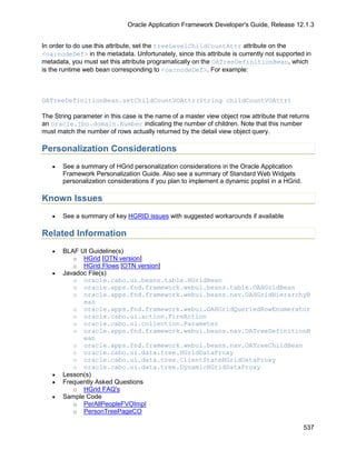 Oracle Application Framework Developer's Guide, Release 12.1.3


In order to do use this attribute, set the treeLevelChildCountAttr attribute on the
<oa:nodeDef> in the metadata. Unfortunately, since this attribute is currently not supported in
metadata, you must set this attribute programatically on the OATreeDefinitionBean, which
is the runtime web bean corresponding to <oa:nodeDef>. For example:



OATreeDefinitionBean.setChildCountVOAttr(String childCountVOAttr)

The String parameter in this case is the name of a master view object row attribute that returns
an oracle.jbo.domain.Number indicating the number of children. Note that this number
must match the number of rows actually returned by the detail view object query.

Personalization Considerations
   •   See a summary of HGrid personalization considerations in the Oracle Application
       Framework Personalization Guide. Also see a summary of Standard Web Widgets
       personalization considerations if you plan to implement a dynamic poplist in a HGrid.

Known Issues
   •   See a summary of key HGRID issues with suggested workarounds if available

Related Information
   •   BLAF UI Guideline(s)
          o HGrid [OTN version]
          o HGrid Flows [OTN version]
   •   Javadoc File(s)
          o oracle.cabo.ui.beans.table.HGridBean
          o oracle.apps.fnd.framework.webui.beans.table.OAHGridBean
          o oracle.apps.fnd.framework.webui.beans.nav.OAHGridHierarchyB
             ean
          o oracle.apps.fnd.framework.webui.OAHGridQueriedRowEnumerator
          o oracle.cabo.ui.action.FireAction
          o oracle.cabo.ui.collection.Parameter
          o oracle.apps.fnd.framework.webui.beans.nav.OATreeDefinitionB
             ean
          o oracle.apps.fnd.framework.webui.beans.nav.OATreeChildBean
          o oracle.cabo.ui.data.tree.HGridDataProxy
          o oracle.cabo.ui.data.tree.ClientStateHGridDataProxy
          o oracle.cabo.ui.data.tree.DynamicHGridDataProxy
   •   Lesson(s)
   •   Frequently Asked Questions
          o HGrid FAQ's
   •   Sample Code
          o PerAllPeopleFVOImpl
          o PersonTreePageCO

                                                                                               537
 