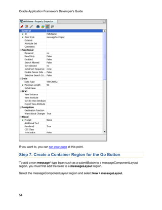 Oracle Application Framework Developer's Guide




If you want to, you can run your page at this point.

Step 7. Create a Container Region for the Go Button
To add a non-message*-type bean such as a submitButton to a messageComponentLayout
region, you must first add the bean to a messageLayout region.

Select the messageComponentLayout region and select New > messageLayout.




54
 