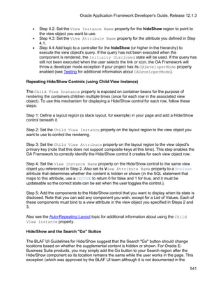 Oracle Application Framework Developer's Guide, Release 12.1.3


   •   Step 4.2: Set the View Instance Name property for the hideShow region to point to
       the view object you want to use.
   •   Step 4.3: Set the View Attribute Name property for the attribute you defined in Step
       4.1.
   •   Step 4.4 Add logic to a controller for the hideShow (or higher in the hierarchy) to
       execute the view object's query. If the query has not been executed when the
       component is rendered, the Initially Disclosed state will be used. If the query has
       still not been executed when the user selects the link or icon, the OA Framework will
       throw a developer mode exception if your project has its OADeveloperMode property
       enabled (see Testing for additional information about OADeveloperMode).

Repeating Hide/Show Controls (using Child View Instance)

The Child View Instance property is exposed on container beans for the purpose of
rendering the containers children multiple times (once for each row in the associated view
object). To use this mechanism for displaying a Hide/Show control for each row, follow these
steps:

Step 1: Define a layout region (a stack layout, for example) in your page and add a Hide/Show
control beneath it.

Step 2: Set the Child View Instance property on the layout region to the view object you
want to use to control the rendering.

Step 3: Set the Child View Attribute property on the layout region to the view object's
primary key (note that this does not support composite keys at this time). This step enables the
OA Framework to correctly identify the Hide/Show control it creates for each view object row.

Step 4: Set the View Instance Name property on the Hide/Show control to the same view
object you referenced in Step 2. Also set its View Attribute Name property to a Boolean
attribute that determines whether the content is hidden or shown (in the SQL statement that
maps to this attribute, use a DECODE to return 0 for false and 1 for true, and it must be
updateable so the correct state can be set when the user toggles the control.).

Step 5: Add the components to the Hide/Show control that you want to display when its state is
disclosed. Note that you can add any component you wish, except for a List of Values. Each of
these components must bind to a view attribute in the view object you specified in Steps 2 and
3.

Also see the Auto-Repeating Layout topic for additional information about using the Child
View Instance property.

Hide/Show and the Search "Go" Button

The BLAF UI Guidelines for Hide/Show suggest that the Search "Go" button should change
locations based on whether the supplemental content is hidden or shown. For Oracle E-
Business Suite products, you may simply add the Go button to your Search region after the
Hide/Show component so its location remains the same while the user works in the page. This
exception (which was approved by the BLAF UI team although it is not documented in the

                                                                                               541
 