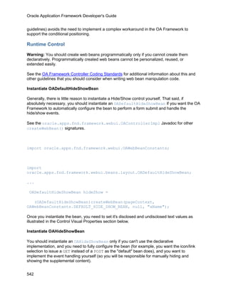 Oracle Application Framework Developer's Guide


guidelines) avoids the need to implement a complex workaround in the OA Framework to
support the conditional positioning.

Runtime Control

Warning: You should create web beans programmatically only if you cannot create them
declaratively. Programmatically created web beans cannot be personalized, reused, or
extended easily.

See the OA Framework Controller Coding Standards for additional information about this and
other guidelines that you should consider when writing web bean manipulation code.

Instantiate OADefaultHideShowBean

Generally, there is little reason to instantiate a Hide/Show control yourself. That said, if
absolutely necessary, you should instantiate an OADefaultHideShowBean if you want the OA
Framework to automatically configure the bean to perform a form submit and handle the
hide/show events.

See the oracle.apps.fnd.framework.webui.OAControllerImpl Javadoc for other
createWebBean() signatures.



import oracle.apps.fnd.framework.webui.OAWebBeanConstants;



import
oracle.apps.fnd.framework.webui.beans.layout.OADefaultHideShowBean;

...

 OADefaultHideShowBean hideShow =

   (OADefaultHideShowBean)createWebBean(pageContext,
OAWebBeanConstants.DEFAULT_HIDE_SHOW_BEAN, null, "aName");

Once you instantiate the bean, you need to set it's disclosed and undisclosed text values as
illustrated in the Control Visual Properties section below.

Instantiate OAHideShowBean

You should instantiate an OAHideShowBean only if you can't use the declarative
implementation, and you need to fully configure the bean (for example, you want the icon/link
selection to issue a GET instead of a POST as the "default" bean does), and you want to
implement the event handling yourself (so you will be responsible for manually hiding and
showing the supplemental content).


542
 