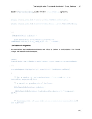 Oracle Application Framework Developer's Guide, Release 12.1.3


See the OAControllerImpl Javadoc for other createWebBean signatures.



import oracle.apps.fnd.framework.webui.OAWebBeanConstants;

import oracle.apps.fnd.framework.webui.beans.layout.OAHideShowBean;



...

 OAHideShowBean hideShow =

   (OAHideShowBean)createWebBean(pageContext,
OAWebBeanConstants.HIDE_SHOW_BEAN, null, "aName");

Control Visual Properties

You can set the disclosed and undisclosed text values at runtime as shown below. You cannot
change the standard hide/show icon.



import
oracle.apps.fnd.framework.webui.beans.layout.OADefaultHideShowBean;

...

processRequest(OAPageContext pageContext, OAWebBean webBean)

{

   // Get a handle to the hideShow bean if this code is in a
controller associated with

    // a parent or grandparent of the bean.

    OADefaultHideShowBean hideShow =

    (OADefaultHideShowBean)findIndexedChildRecursive("<component
ID>");



   // Alternatively, if this code is in a controller associated with
the hide/show



                                                                                         543
 