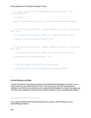 Oracle Application Framework Developer's Guide


   // region, simply cast the OAWebBean parameter passed to the
processRequest()

      // method.

      OADefaultHideShowBean hideShow = (OADefaultHideShowBean)webBean;



   // Set the undisclosed Text. Always remember to obtain a translated
text value

      // from Message Dictionary. NEVER set a hard-coded text value.

      hideShow.setUndisclosedText("<Show...>");



   // Set the undisclosed Text. Always remember to obtain a translated
text value

      // from Message Dictionary. NEVER set a hard-coded text value.

      hideShow.setDisclosedText("<Hide...>");



      // Set the default (initial) disclosure state.

      hideShow.setDefaultDisclosed(pageContext, Boolean.TRUE;



}

Control Behavior and Data

The OA Framework automatically configures the OADefaultHideShowBean to perform a form
submit when the user selects the link or icon. If you need to turn off client side Javascript
validation when the form is submitted (you're using the hideShowBean in a data entry page), get
a handle to your Hide/Show component and call the following in your processRequest method:



hideShow.setUnvalidated(true);

If you need to disable Partial Page Rendering for any reason, call the following in your
processRequest method:


544
 
