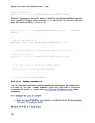 Oracle Application Framework Developer's Guide


String hideShowId =
pageContext.getParameter(OAWebBeanConstants.SOURCE_PARAM);

Note that if you associate a controller with your Hide/Show control (so the webBean parameter
in the processFormRequest method is referencing this component), then the source parameter
value will equal the webBean's component ID.



public void processFormRequest(OAPageContext pageContext, OAWebBean
webBean)

{

  String hideShowEvent =
pageContext.getParameter(OAWebBeanConstants.EVENT_PARAM);



    // Get the component ID for the bean that raised this event

  String hideShowId =
pageContext.getParameter(OAWebBeanConstants.SOURCE_PARAM);



    // Get the component ID of the current webBean

    String beanId = webBean.getUINodeName();



    if (beanId.equals(hideShowId))...

Back Button / Refresh Considerations

The OA Framework automatically handles user selection of the browser Back and Refresh
buttons for this component. That said, however, if you're using a view object to manage the
disclosure state, you should consider review Supporting the Browser Back Button before
proceeding.

Personalization Considerations

    •   See a summary of Hide/Show personalization considerations in the Oracle Application
        Framework Personalization Guide.

Hide/Show in a Table Row


546
 