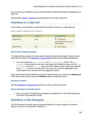 Oracle Application Framework Developer's Guide, Release 12.1.3


You can also use a Hide/Show bean to control whether additional information is displayed for a
table row.

See the table [ classic | advanced ] documentation for information about this.

Hide/Show in a Table Cell
In this context, control whether supplemental information is shown in a single table cell.

Figure 5: example of a Hide/Show control for a table cell




Declarative Implementation

To implement this as shown in a table column (without prompts for the data), follow the same
steps that are listed in the Hide/Show in Page Content section with the following difference:

    •    You must specify the View Instance and View Attribute names. The View
         Instance should reference the same view object that the table is using, and the View
         Attribute must be a Boolean type (in the SQL statement that maps to this attribute,
         use a DECODE to return 0 for false and 1 for true), and it must be updateable so the
         correct state can be set when the user toggles the control.

If you want the data in the Hide/Show column to include prompts, you must add a tableLayout
to the column first, and then add your hideShow region as described above.

Runtime Control

See the Hide/Show in Page Content section for runtime control instructions.

Personalization Considerations

    •    See a summary of Hide/Show personalization considerations in the Oracle Application
         Framework Personalization Guide.

Hide/Show in Side Navigation
The OA Framework currently does not support Hide/Show in a side navigation as shown in
Figure 6, and this is not planned for Release 12.


                                                                                                  547
 