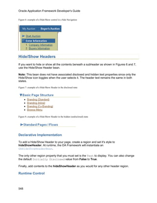Oracle Application Framework Developer's Guide


Figure 6: example of a Hide/Show control in a Side Navigation




Hide/Show Headers
If you want to hide or show all the contents beneath a subheader as shown in Figures 6 and 7,
use the Hide/Show Header bean.

Note: This bean does not have associated disclosed and hidden text properties since only the
Hide/Show icon toggles when the user selects it. The header text remains the same in both
states.

Figure 7: example of a Hide/Show Header in the disclosed state




Figure 8: example of a Hide/Show Header in the hidden (undisclosed) state




Declarative Implementation

To add a Hide/Show Header to your page, create a region and set it's style to
hideShowHeader. At runtime, the OA Framework will instantiate an
OAHideShowHeaderBean.

The only other region property that you must set is the Text to display. You can also change
the default Initially Disclosed value from False to True.

Finally, add contents to the hideShowHeader as you would for any other header region.

Runtime Control



548
 