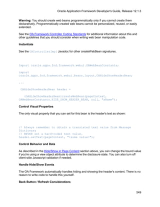 Oracle Application Framework Developer's Guide, Release 12.1.3


Warning: You should create web beans programmatically only if you cannot create them
declaratively. Programmatically created web beans cannot be personalized, reused, or easily
extended.

See the OA Framework Controller Coding Standards for additional information about this and
other guidelines that you should consider when writing web bean manipulation code.

Instantiate

See the OAControllerImpl Javadoc for other createWebBean signatures.



Import oracle.apps.fnd.framework.webui.OAWebBeanConstants;

import
oracle.apps.fnd.framework.webui.beans.layout.OAHideShowHeaderBean;

...

 OAHideShowHeaderBean header =

   (OAHideShowHeaderBean)createWebBean(pageContext,
OAWebBeanConstants.HIDE_SHOW_HEADER_BEAN, null, "aName");

Control Visual Properties

The only visual property that you can set for this bean is the header's text as shown:



// Always remember to obtain a translated text value from Message
Dictionary
// NEVER set a hard-coded text value.
header.setText(pageContext, "<some value>");

Control Behavior and Data

As described in the Hide/Show in Page Content section above, you can change the bound value
if you're using a view object attribute to determine the disclosure state. You can also turn off
client-side Javascript validation if needed.

Handle Hide/Show Events

The OA Framework automatically handles hiding and showing the header's content. There is no
reason to write code to handle this yourself.

Back Button / Refresh Considerations


                                                                                            549
 