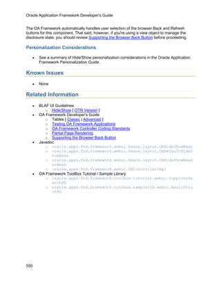 Oracle Application Framework Developer's Guide


The OA Framework automatically handles user selection of the browser Back and Refresh
buttons for this component. That said, however, if you're using a view object to manage the
disclosure state, you should review Supporting the Browser Back Button before proceeding.

Personalization Considerations

   •   See a summary of Hide/Show personalization considerations in the Oracle Application
       Framework Personalization Guide.

Known Issues
   •   None

Related Information
   •   BLAF UI Guidelines
          o Hide/Show [ OTN Version ]
   •   OA Framework Developer's Guide
          o Tables [ Classic | Advanced ]
          o Testing OA Framework Applications
          o OA Framework Controller Coding Standards
          o Partial Page Rendering
          o Supporting the Browser Back Button
   •   Javadoc
          o oracle.apps.fnd.framework.webui.beans.layout.OAHideShowBean
          o oracle.apps.fnd.framework.webui.beans.layout.OADefaultHideS
             howBean
          o oracle.apps.fnd.framework.webui.beans.layout.OAHideShowHead
             erBean
          o oracle.apps.fnd.framework.webui.OAControllerImpl
   •   OA Framework ToolBox Tutorial / Sample Library
          o oracle.apps.fnd.framework.toolbox.tutorial.webui.SupplierSe
             archPG
          o oracle.apps.fnd.framework.toolbox.samplelib.webui.BasicStru
             ctPG




550
 