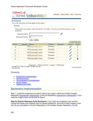 Oracle Application Framework Developer's Guide




Contents

    •   Declarative Implementation
    •   Runtime Control
    •   Personalization Considerations
    •   Known Issues
    •   Related Information

Declarative Implementation
Step 1: Locate the image that you want to add to your page in either the Ancillary Graphic
Repository (internal link | external link) or the Icon Repository (internal link | external link). You'll
need the image's name and its size for Step 2.

Note for Oracle E-Business Suite Developers: If you need new images for your product,
contact the Oracle User Interface team to request assistance. Once the UI team creates a new
icon for you and adds it to the Icon Repository or the Ancillary Graphic Repository, the OA



552
 